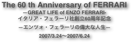 The 60 th Anniversary of FERRARI
—GREAT LIFE of ENZO FERRARI-
イタリア・フェラーリ社創立60周年記念
—エンツォ・フェラーリの偉大な人生—
2007/3.24〜2007/6.24