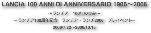 LANCIA 100 ANNI DI ANNIVERSARIO 1906〜2006
〜ランチア　100年の歩み〜
—ランチア100周年記念　ランチア・ランチ2006　プレイベント−
2006/7.22〜2006/10.15