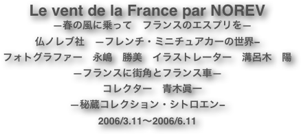 Le vent de la France par NOREV
　―春の風に乗って　フランスのエスプリを―
仏ノレブ社　—フレンチ・ミニチュアカーの世界−
フォトグラファー　永嶋　勝美　イラストレーター　溝呂木　陽
—フランスに街角とフランス車—　　　　
　コレクター　青木眞一
—秘蔵コレクション・シトロエン−
2006/3.11〜2006/6.11