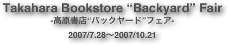 Takahara Bookstore “Backyard” Fair
-高原書店“バックヤード”フェア-
2007/7.28〜2007/10.21