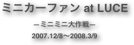 ミニカーファン at LUCE
―ミニミニ大作戦―
2007.12/8～2008.3/9