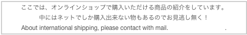 ここでは、オンラインショップで購入いただける商品の紹介をしています。
中にはネットでしか購入出来ない物もあるのでお見逃し無く！
About international shipping, please contact with mail. info@luce-nagoya.jp.