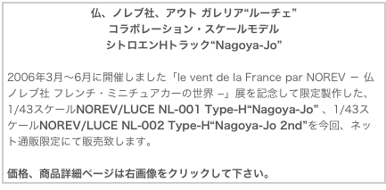 仏、ノレブ社、アウト ガレリア“ルーチェ”コラボレーション・スケールモデルシトロエンHトラック“Nagoya-Jo”

2006年3月〜6月に開催しました「le vent de la France par NOREV － 仏ノレブ社 フレンチ・ミニチュアカーの世界 −」展を記念して限定製作した、1/43スケールNOREV/LUCE NL-001 Type-H“Nagoya-Jo” 、1/43スケールNOREV/LUCE NL-002 Type-H“Nagoya-Jo 2nd”を今回、ネット通販限定にて販売致します。

価格、商品詳細ページは右画像をクリックして下さい。