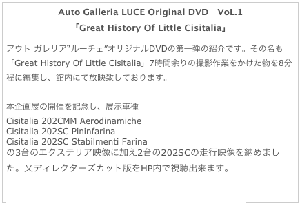 Auto Galleria LUCE Original DVD　VoL.1 
「Great History Of Little Cisitalia」

アウト ガレリア“ルーチェ”オリジナルDVDの第一弾の紹介です。その名も「Great History Of Little Cisitalia」7時間余りの撮影作業をかけた物を8分程に編集し、館内にて放映致しております。
詳細はブログ内記事2010年1月分を参照して下さい。
本企画展の開催を記念し、展示車種
Cisitalia 202CMM Aerodinamiche
Cisitalia 202SC Pininfarina
Cisitalia 202SC Stabilmenti Farina
の3台のエクステリア映像に加え2台の202SCの走行映像を納めました。又ディレクターズカット版をHP内で視聴出来ます。

価格、商品詳細ページ、動画鑑賞はここをクリックして下さい。