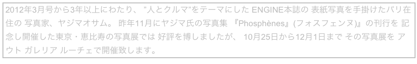2012年3月号から3年以上にわたり、 ”人とクルマ”をテーマにした ENGINE本誌の 表紙写真を手掛けたパリ在住の 写真家、ヤジマオサム。 昨年11月にヤジマ氏の写真集 『Phosphènes』(フォスフェンヌ)』の刊行を 記念し開催した東京・恵比寿の写真展では 好評を博しましたが、 10月25日から12月1日まで その写真展を アウト ガレリア ルーチェで開催致します。