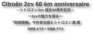 Citroën 2cv 60 èm anniversaire
―シトロエン2cv 誕生60周年記念―
～2cvの魅力を探る～
「同時開催」今村幸治郎とシトロエン達 展　　
2008.4/12～2008.7/13